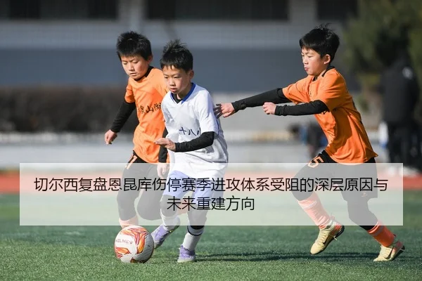 切尔西复盘恩昆库伤停赛季进攻体系受阻的深层原因与未来重建方向 - kaiyun