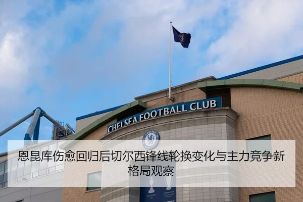 恩昆库伤愈回归后切尔西锋线轮换变化与主力竞争新格局观察
