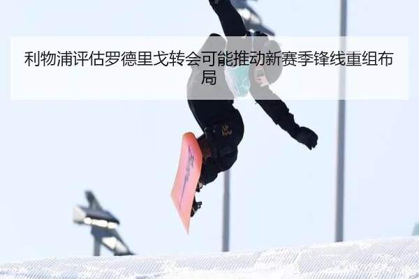 利物浦评估罗德里戈转会可能推动新赛季锋线重组布局 - kaiyun
