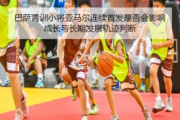 巴萨青训小将亚马尔连续首发是否会影响成长与长期发展轨迹判断
