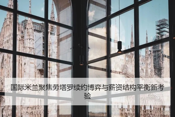 国际米兰聚焦劳塔罗续约博弈与薪资结构平衡新考验