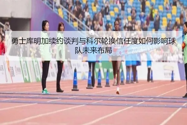 勇士库明加续约谈判与科尔轮换信任度如何影响球队未来布局