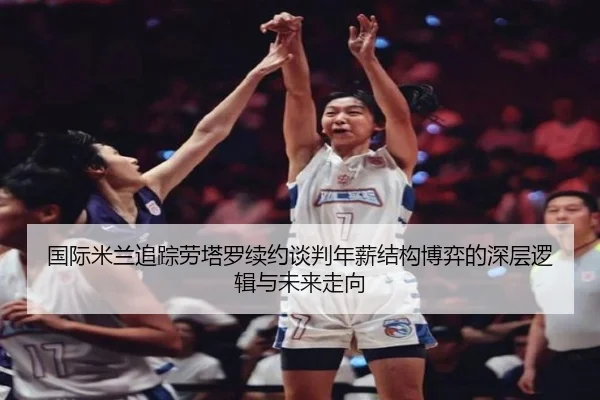 国际米兰追踪劳塔罗续约谈判年薪结构博弈的深层逻辑与未来走向