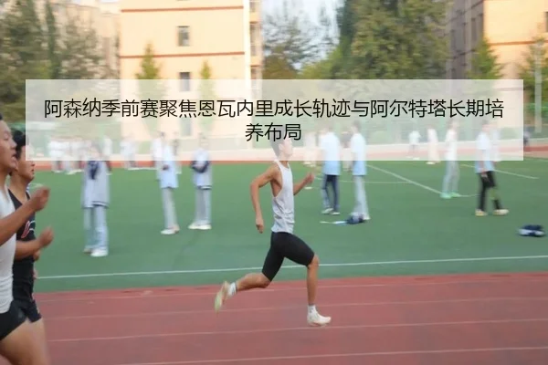 阿森纳季前赛聚焦恩瓦内里成长轨迹与阿尔特塔长期培养布局