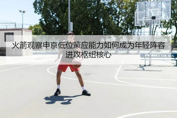 火箭观察申京低位策应能力如何成为年轻阵容进攻枢纽核心