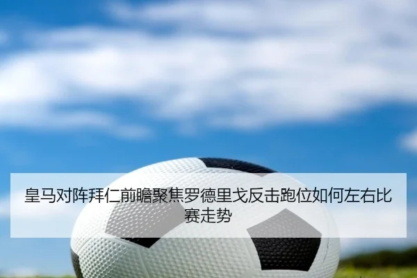 皇马对阵拜仁前瞻聚焦罗德里戈反击跑位如何左右比赛走势