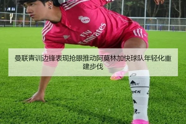曼联青训边锋表现抢眼推动阿莫林加快球队年轻化重建步伐