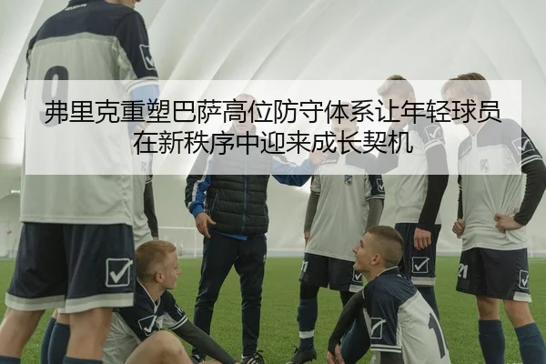 弗里克重塑巴萨高位防守体系让年轻球员在新秩序中迎来成长契机